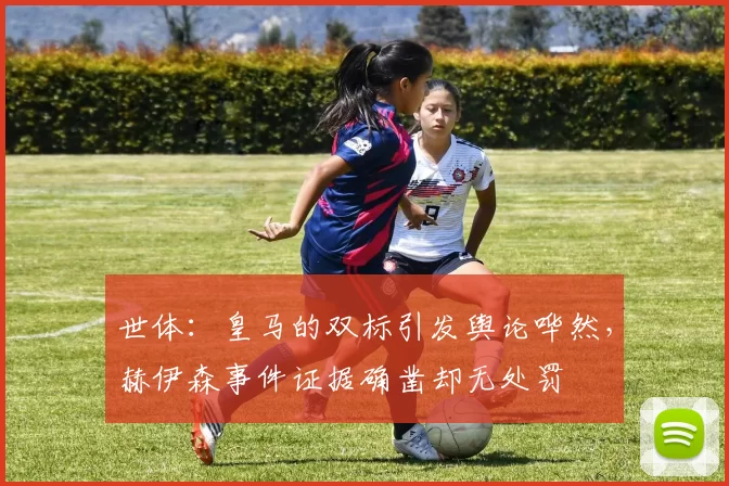 世体：皇马的双标引发舆论哗然，赫伊森事件证据确凿却无处罚