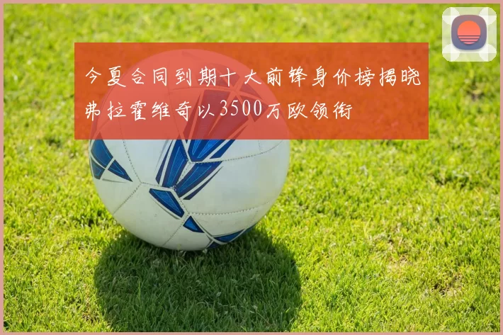 今夏合同到期十大前锋身价榜揭晓弗拉霍维奇以3500万欧领衔