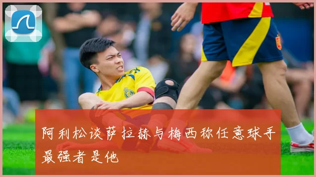 阿利松谈萨拉赫与梅西称任意球手最强者是他
