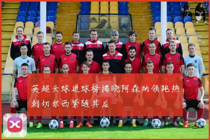 英超头球进球榜揭晓阿森纳领跑热刺切尔西紧随其后