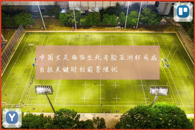中国女足面临生死考验亚洲杯或成自救关键时刻前景堪忧