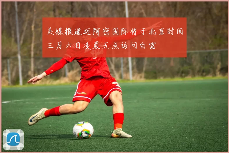 美媒报道迈阿密国际将于北京时间三月六日凌晨五点访问白宫