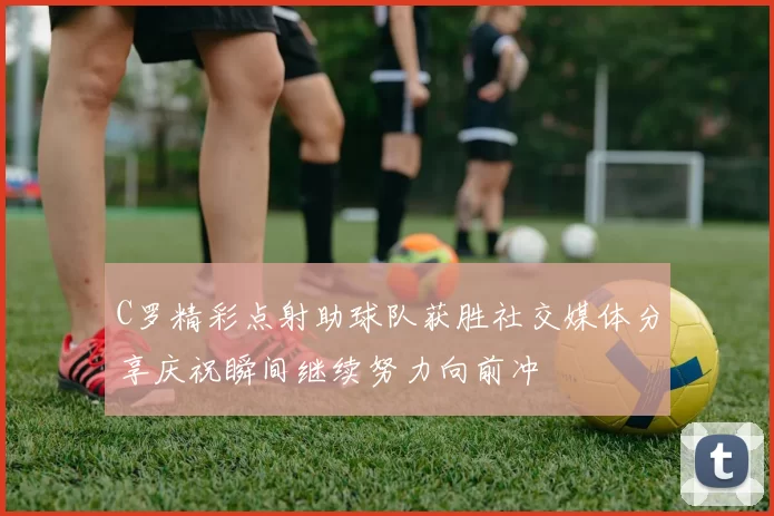 C罗精彩点射助球队获胜社交媒体分享庆祝瞬间继续努力向前冲