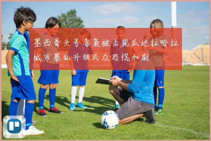 墨西哥头号毒枭被击毙瓜达拉哈拉城市暴乱升级民众恐慌加剧