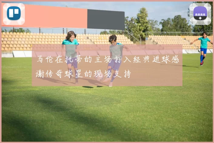 马伦在托蒂的主场打入经典进球感谢传奇球星的现场支持