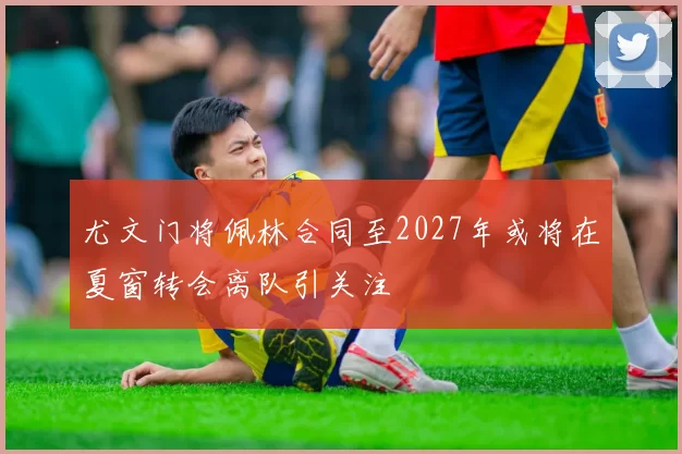 尤文门将佩林合同至2027年或将在夏窗转会离队引关注