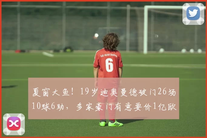 夏窗大鱼！19岁迪奥曼德破门26场10球6助，多家豪门有意要价1亿欧