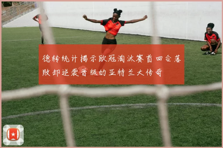 德转统计揭示欧冠淘汰赛首回合落败却逆袭晋级的亚特兰大传奇