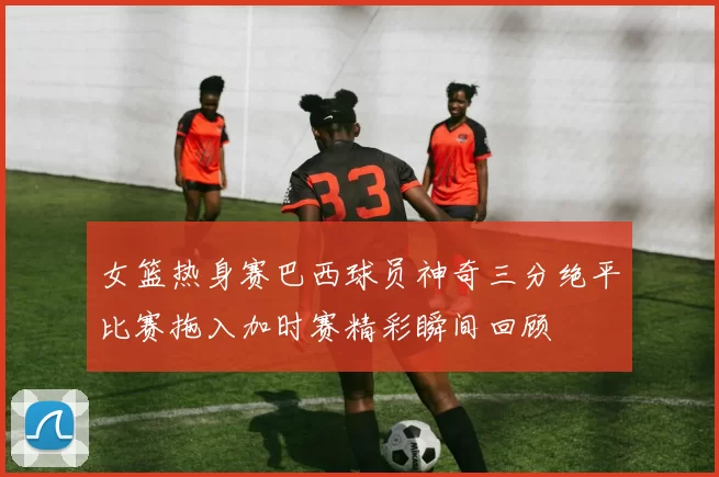 女篮热身赛巴西球员神奇三分绝平比赛拖入加时赛精彩瞬间回顾