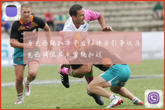 马克西隔扣华子后VJ评分引争议马克西调侃其未曾隔扣过