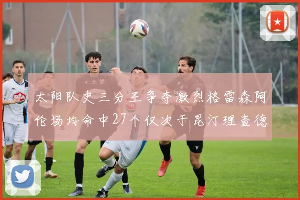 太阳队史三分王争夺激烈格雷森阿伦场均命中27个仅次于昆汀理查德森