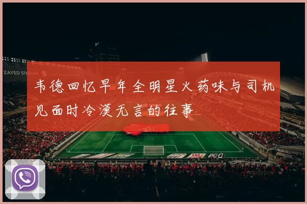 韦德回忆早年全明星火药味与司机见面时冷漠无言的往事