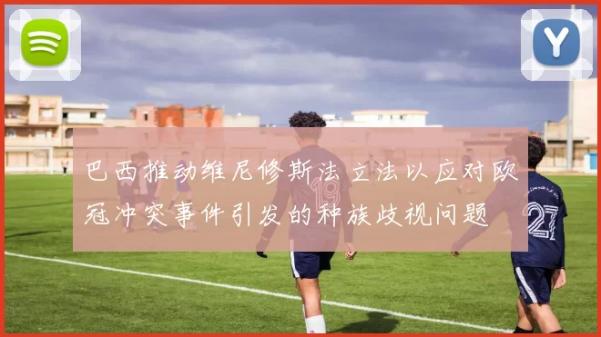 巴西推动维尼修斯法立法以应对欧冠冲突事件引发的种族歧视问题
