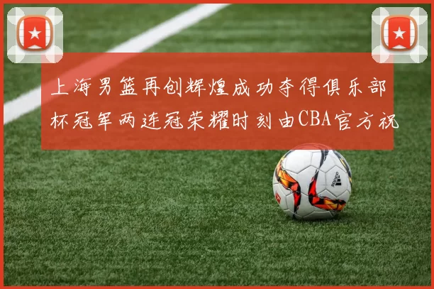 上海男篮再创辉煌成功夺得俱乐部杯冠军两连冠荣耀时刻由CBA官方祝贺
