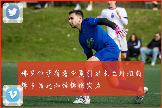 佛罗伦萨有意今夏引进米兰外租前锋卡马达加强锋线实力