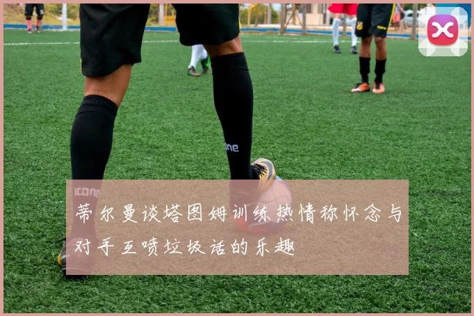 蒂尔曼谈塔图姆训练热情称怀念与对手互喷垃圾话的乐趣