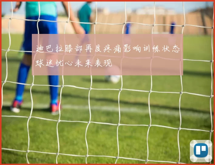 迪巴拉膝部再度疼痛影响训练状态球迷忧心未来表现