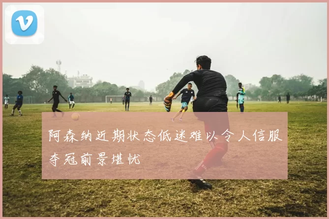 阿森纳近期状态低迷难以令人信服夺冠前景堪忧
