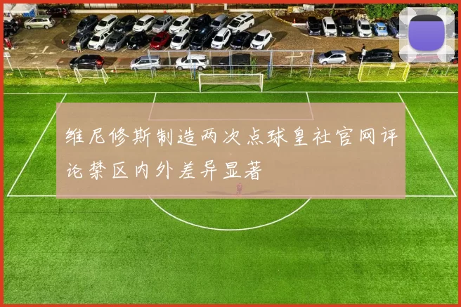 维尼修斯制造两次点球皇社官网评论禁区内外差异显著