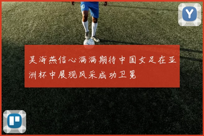 吴海燕信心满满期待中国女足在亚洲杯中展现风采成功卫冕