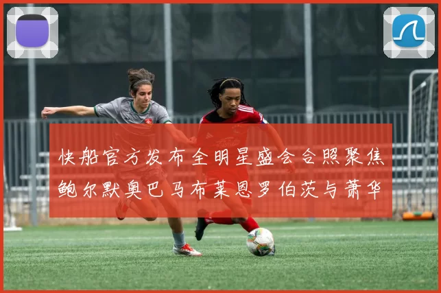 快船官方发布全明星盛会合照聚焦鲍尔默奥巴马布莱恩罗伯茨与萧华同框亮相